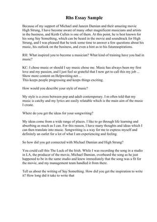 Rhs Essay Sample
Because of my support of Michael and Janeen Damian and their amazing movie
High Strung, I have become aware of many other magnificent musicians and artists
in the business, and Keith Cullen is one of them. At this point, he is best known for
his song Say Something, which can be heard in the movie and soundtrack for High
Strung, and I was pleased that he took some time to answer a few questions about his
music, his outlook on the business, and even a hint as to his futureaspirations.
RH: What inspired you to become a musician? What kind of training have you had in
music?
KC: I chose music or should I say music chose me. Music has always been my first
love and my passion, and I just feel so grateful that I now get to call this my job ...
Show more content on Helpwriting.net ...
This keeps people progressing and keeps things exciting.
How would you describe your style of music?
My style is a cross between pop and adult contemporary. I m often told that my
music is catchy and my lyrics are easily relatable which is the main aim of the music
I create.
Where do you get the ideas for your songwriting?
My ideas come from a wide range of places. I like to go through life learning and
absorbing as much as I can. For this reason, I have many thoughts and ideas which I
can then translate into music. Songwriting is a way for me to express myself and
definitely an outlet for a lot of what I am experiencing and feeling.
So how did you get connected with Michael Damian and High Strung?
You could call this The Luck of the Irish. While I was recording the song in a studio
in LA, the producer of the movie, Michael Damian, overheard the song as he just
happened to be in the same studio and knew immediately that the song was a fit for
the movie, and my management team handled it from there.
Tell us about the writing of Say Something. How did you get the inspiration to write
it? How long did it take to write that
 