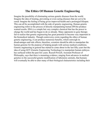 The Ethics Of Human Genetic Engineering
Imagine the possibility of eliminating serious genetic diseases from the world.
Imagine the idea of treating, preventing or even curing diseases that are yet to be
cured. Imagine the feeling of being given improved health and a prolonged lifespan.
This can all be accomplished with the aide of genetic engineering. Human genetic
engineering refers to the process of directly manipulating human DNAto produce
wanted results. DNA is a simple but very complex chemical that has the power to
change the world and has begun to do so already. Many opponents to gene therapy
fail to realize that genetic engineering has great potential to become very important in
the biomedical industry. Though controversy exists regarding the ethics of human
genetic engineering, it can produce numerous benefits, which outweigh its
disadvantages and side effects; therefore, scientists should be able to manipulate the
human genome for the purpose of helping people with serious medical conditions.
Genetic engineering in general has started to come about in the last fifty years but the
idea of using GET (Genetic Engineering Technology) to manipulate human embryos
has surfaced within the past few years. Russell Powell, Assistant Professor of
Philosophy, says that there is mounting evidence, ranging from advances in medical
genetics to the successful genetic modification of laboratory animals, that humans
will eventually be able to alter many of their biological characteristics including their
 