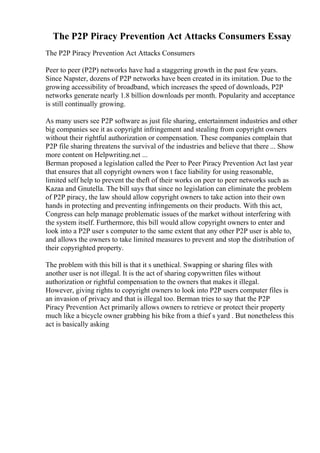 The P2P Piracy Prevention Act Attacks Consumers Essay
The P2P Piracy Prevention Act Attacks Consumers
Peer to peer (P2P) networks have had a staggering growth in the past few years.
Since Napster, dozens of P2P networks have been created in its imitation. Due to the
growing accessibility of broadband, which increases the speed of downloads, P2P
networks generate nearly 1.8 billion downloads per month. Popularity and acceptance
is still continually growing.
As many users see P2P software as just file sharing, entertainment industries and other
big companies see it as copyright infringement and stealing from copyright owners
without their rightful authorization or compensation. These companies complain that
P2P file sharing threatens the survival of the industries and believe that there ... Show
more content on Helpwriting.net ...
Berman proposed a legislation called the Peer to Peer Piracy Prevention Act last year
that ensures that all copyright owners won t face liability for using reasonable,
limited self help to prevent the theft of their works on peer to peer networks such as
Kazaa and Gnutella. The bill says that since no legislation can eliminate the problem
of P2P piracy, the law should allow copyright owners to take action into their own
hands in protecting and preventing infringements on their products. With this act,
Congress can help manage problematic issues of the market without interfering with
the system itself. Furthermore, this bill would allow copyright owners to enter and
look into a P2P user s computer to the same extent that any other P2P user is able to,
and allows the owners to take limited measures to prevent and stop the distribution of
their copyrighted property.
The problem with this bill is that it s unethical. Swapping or sharing files with
another user is not illegal. It is the act of sharing copywritten files without
authorization or rightful compensation to the owners that makes it illegal.
However, giving rights to copyright owners to look into P2P users computer files is
an invasion of privacy and that is illegal too. Berman tries to say that the P2P
Piracy Prevention Act primarily allows owners to retrieve or protect their property
much like a bicycle owner grabbing his bike from a thief s yard . But nonetheless this
act is basically asking
 