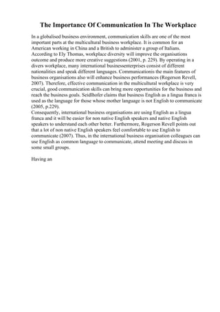 The Importance Of Communication In The Workplace
In a globalised business environment, communication skills are one of the most
important parts at the multicultural business workplace. It is common for an
American working in China and a British to administer a group of Italians.
According to Ely Thomas, workplace diversity will improve the organisations
outcome and produce more creative suggestions (2001, p. 229). By operating in a
divers workplace, many international businessenterprises consist of different
nationalities and speak different languages. Communicationis the main features of
business organisations also will enhance business performances (Rogerson Revell,
2007). Therefore, effective communication in the multicultural workplace is very
crucial, good communication skills can bring more opportunities for the business and
reach the business goals. Seidlhofer claims that business English as a lingua franca is
used as the language for those whose mother language is not English to communicate
(2005, p.229).
Consequently, international business organisations are using English as a lingua
franca and it will be easier for non native English speakers and native English
speakers to understand each other better. Furthermore, Rogerson Revell points out
that a lot of non native English speakers feel comfortable to use English to
communicate (2007). Thus, in the international business organisation colleagues can
use English as common language to communicate, attend meeting and discuss in
some small groups.
Having an
 