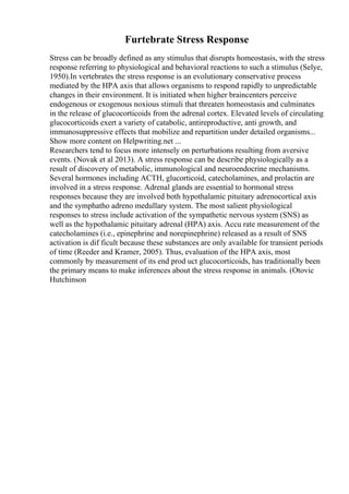 Furtebrate Stress Response
Stress can be broadly defined as any stimulus that disrupts homeostasis, with the stress
response referring to physiological and behavioral reactions to such a stimulus (Selye,
1950).In vertebrates the stress response is an evolutionary conservative process
mediated by the HPA axis that allows organisms to respond rapidly to unpredictable
changes in their environment. It is initiated when higher braincenters perceive
endogenous or exogenous noxious stimuli that threaten homeostasis and culminates
in the release of glucocorticoids from the adrenal cortex. Elevated levels of circulating
glucocorticoids exert a variety of catabolic, antireproductive, anti growth, and
immunosuppressive effects that mobilize and repartition under detailed organisms...
Show more content on Helpwriting.net ...
Researchers tend to focus more intensely on perturbations resulting from aversive
events. (Novak et al 2013). A stress response can be describe physiologically as a
result of discovery of metabolic, immunological and neuroendocrine mechanisms.
Several hormones including ACTH, glucorticoid, catecholamines, and prolactin are
involved in a stress response. Adrenal glands are essential to hormonal stress
responses because they are involved both hypothalamic pituitary adrenocortical axis
and the symphatho adreno medullary system. The most salient physiological
responses to stress include activation of the sympathetic nervous system (SNS) as
well as the hypothalamic pituitary adrenal (HPA) axis. Accu rate measurement of the
catecholamines (i.e., epinephrine and norepinephrine) released as a result of SNS
activation is dif ficult because these substances are only available for transient periods
of time (Reeder and Kramer, 2005). Thus, evaluation of the HPA axis, most
commonly by measurement of its end prod uct glucocorticoids, has traditionally been
the primary means to make inferences about the stress response in animals. (Otovic
Hutchinson
 