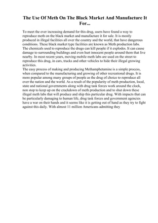 The Use Of Meth On The Black Market And Manufacture It
For...
To meet the ever increasing demand for this drug, users have found a way to
reproduce meth on the black market and manufacture it for sale. It is mostly
produced in illegal facilities all over the country and the world, that have dangerous
conditions. These black market type facilities are known as Meth production labs.
The chemicals used to reproduce the drugs can kill people if it explodes. It can cause
damage to surrounding buildings and even hurt innocent people around them that live
nearby. In most recent years, moving mobile meth labs are used on the street to
reproduce this drug, in cars, trucks and other vehicles to hide their illegal growing
activities.
The easy process of making and producing Methamphetamine is a simple process,
when compared to the manufacturing and growing of other recreational drugs. It is
more popular among many groups of people as the drug of choice to reproduce all
over the nation and the world. As a result of the popularity of meth production, local,
state and national governments along with drug task forces work around the clock,
non stop to keep up on the crackdown of meth production and to shut down these
illegal meth labs that will produce and ship this particular drug. With impacts that can
be particularly damaging to human life, drug task forces and government agencies
have a war on their hands and it seems like it is getting out of hand as they try to fight
against this daily. With almost 11 million Americans admitting they
 