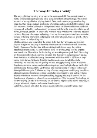 The Ways Of Today s Society
The ways of today s society are a trap to the common child. One cannot go out in
public without seeing at least one child using some form of technology. When most
are used to seeing children playing in their front yards or on a playground as they
once did, they have a sudden awakening when they realize, most children are not like
that anymore. Modern cultureis a corruption to one s childhoodand causes a child to
be unsocial, unhealthy, and constantly pressured to follow the newest trends in social
media, however, certain TV shows and websites have been known to try and educate
children. Because of modern technology, kids are becoming more and more unsocial.
Instead of having interaction and playing with other children, kids are glued... Show
more content on Helpwriting.net ...
Children are not able to develop the social skills that they are supposed to when
they do not get out and play with other adolescents or even interact with their own
family. Because of the fact that kids are sitting inside for so long, they often
become quite unhealthy. As someone sits there for a while, they feel the urge to
snack on foods. Most often, the foods they are snacking on are junk food. Since they
are looking mindlessly at a screen, children find themselves subconsciously eating.
Junk food such as chips and candy can become addictive and it is difficult to stop
eating once started. Not only does the food they eat cause the children to be
unhealthy, but they are also not getting out and being physically active. Children s
developing sensory, motor, and attachment systems have biologically not evolved to
accommodate this sedentary, yet frenzied and chaotic nature of today s technology.
Young children require 2 3 hours per day of active, rough and tumble play to achieve
adequate sensory stimulation to their vestibular, proprioceptive and tactile systems.
Tactile stimulation received through touching, hugging and play is critical for the
development of praxis, or planned movement patterns (The Impact of Technology on
the Developing Child). It is necessary for children to be physically active and play, as
it helps with their physical and mental development.
Celebrities, music, and all of the social media platforms constantly create new
 