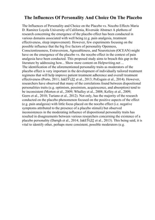 The Influences Of Personality And Choice On The Placebo
The Influences of Personality and Choice on the Placebo vs. Nocebo Effects Maria
D. Ramirez Loyola University of California, Riverside Abstract A plethora of
research concerning the emergence of the placebo effect has been conducted in
various domains associated with well being (e.g. pain analgesia, treatment
effectiveness, sleep improvement). However, few experiments focusing on the
possible influence that the big five factors of personality Openness,
Conscientiousness, Extraversion, Agreeableness, and Neuroticism (OCEAN) might
have on the emergence of the placebo vs. the nocebo effect in the context of pain
analgesia have been conducted. This proposed study aims to breach this gap in the
literature by addressing how... Show more content on Helpwriting.net ...
The identification of the aforementioned personality traits as moderators of the
placebo effect is very important in the development of individually tailored treatment
regimens that will help improve patient treatment adherence and overall treatment
effectiveness (Porto, 2011; JakЕЎiД‡ et al., 2013; PoЕѕgain et al., 2014). However,
researchers have observed that many of the correlations found between dispositional
personalities traits (e.g. optimism, pessimism, acquiescence, and absorption) tend to
be inconsistent (Morton et al., 2009; Whalley et al., 2008; Kelley et al., 2009;
Geers et al., 2010; Turiano et al., 2012). Not only, has the majority of the research
conducted on the placebo phenomenon focused on the positive aspects of the effect
(e.g. pain analgesia) with little focus placed on the nocebo effect (i.e. negative
symptoms attributed to the presence of a placebo stimuli) but observed
inconsistences in the moderating influence of dispositional personality traits has
resulted in disagreements between various researchers concerning the existence of a
placebo personality (Darrgh et al., 2014; JakЕЎiД‡ et al., 2013). This being said, it is
vital to identify other, perhaps more consistent, possible moderators (e.g.
 