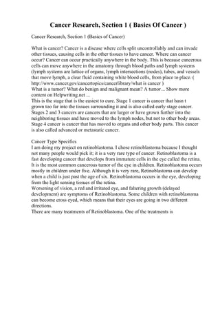 Cancer Research, Section 1 ( Basics Of Cancer )
Cancer Research, Section 1 (Basics of Cancer)
What is cancer? Cancer is a disease where cells split uncontrollably and can invade
other tissues, causing cells in the other tissues to have cancer. Where can cancer
occur? Cancer can occur practically anywhere in the body. This is because cancerous
cells can move anywhere in the amatomy through blood paths and lymph systems
(lymph systems are lattice of organs, lymph intersections (nodes), tubes, and vessels
that move lymph, a clear fluid containing white blood cells, from place to place. (
http://www.cancer.gov/cancertopics/cancerlibrary/what is cancer )
What is a tumor? What do benign and malignant mean? A tumor... Show more
content on Helpwriting.net ...
This is the stage that is the easiest to cure. Stage 1 cancer is cancer that hasn t
grown too far into the tissues surrounding it and is also called early stage cancer.
Stages 2 and 3 cancers are cancers that are larger or have grown further into the
neighboring tissues and have moved to the lymph nodes, but not to other body areas.
Stage 4 cancer is cancer that has moved to organs and other body parts. This cancer
is also called advanced or metastatic cancer.
Cancer Type Specifics
I am doing my project on retinoblastoma. I chose retinoblastoma because I thought
not many people would pick it; it is a very rare type of cancer. Retinoblastoma is a
fast developing cancer that develops from immature cells in the eye called the retina.
It is the most common cancerous tumor of the eye in children. Retinoblastoma occurs
mostly in children under five. Although it is very rare, Retinoblastoma can develop
when a child is just past the age of six. Retinoblastoma occurs in the eye, developing
from the light sensing tissues of the retina.
Worsening of vision, a red and irritated eye, and faltering growth (delayed
development) are symptoms of Retinoblastoma. Some children with retinoblastoma
can become cross eyed, which means that their eyes are going in two different
directions.
There are many treatments of Retinoblastoma. One of the treatments is
 
