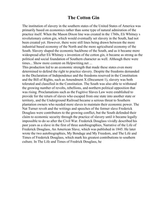 The Cotton Gin
The institution of slavery in the southern states of the United States of America was
primarily based on economics rather than some type of natural admiration of the
practice itself. When the Mason Dixon line was created in the 1760s, Eli Whitney s
revolutionary cotton gin, which would eventually set slavery in the South, had not
been created yet. However, there were still lines being drawn between the more
industrial based economy of the North and the more agricultural economy of the
South. Slavery shaped the economic backbone of the South, and as it became more
widespread after Eli Whitney s invention of the cotton gin, it became as strong as the
political and social foundation of Southern character as well. Although there were
times... Show more content on Helpwriting.net ...
This production led to an economic strength that made these states even more
determined to defend the right to practice slavery. Despite the freedoms demanded
in the Declaration of Independence and the freedoms reserved in the Constitution
and the Bill of Rights, such as Amendment X (Document 1), slavery was both
tolerated and classified in the Constitution. The South was also able to withstand
the growing number of revolts, rebellions, and northern political opposition that
was rising. Proclamations such as the Fugitive Slaves Law were established to
provide for the return of slaves who escaped from one state into another state or
territory, and the Underground Railroad became a serious threat to Southern
plantation owners who needed more slaves to maintain their economic power. The
Nat Turner revolt and the writings and speeches of the former slave Frederick
Douglass were contributors to the growing conflict, but the South defended their
claim to economic security through the practice of slavery until it became legally
impossible to do so after the Civil War. Frederick Douglass vividly described his
past years as a slave in the first of three autobiographies, Narrative of the Life of
Frederick Douglass, An American Slave, which was published in 1845. He later
wrote the two autobiographies, My Bondage and My Freedom, and The Life and
Times of Frederick Douglass, which mark his greatest contributions to southern
culture. In The Life and Times of Fredrick Douglass, he
 