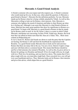 Mercutio A Good Friend Analysis
A friend is someone who you respect and who respects you. A friend is someone
who would stand up for you. In that case, when asked the question, Is Mercutio a
good friend to Romeo? , Mercutio fits this definition perfectly. For one, Mercutio
stands up for Romeo when he is being verbally attacked by Tybalt. As well as this,
Mercutiois willing to look out for Romeo s best interests. Also, Mercutio is
someone who lightens the mood of situations and helps to cheer Romeo up when
he is feeling sad. Although it can seem like Mercutio is a bad friend to Romeo at
times, Mercutio has many great qualities that show his significance to Romeo as a
good friend. To begin with, Mercutio is a good friend to Romeo in that he stands
up for Romeo when in need. In Act III, Scene I, there is a scene in which Tybalt,
Mercutio, and Romeo are conversing. In lines 59 60, Tybalt says, Romeo, the loveI
bear thee can afford no better term than this: thou art a villain. This... Show more
content on Helpwriting.net ...
In Act I, Scene IV, Romeo and friends are about to crash the party that the Capulets
are hosting, but Romeo is still sad from the heartbreak he experienced with
Rosaline. As a good friend would, Mercutio tries to look out for and convince
Romeo that there are many fish in the sea. You are a lover. Borrow Cupid s wings
and soar with them above a common bound. This means that Romeo should try
and fly to find someone else instead of Rosaline. As well as this, he gives advice to
Romeo for getting over Rosaline and himself. If love be rough with you, be rough
with love. Prick love for pricking, and you beat love down. This means that if love
plays rough with you, you must play rough back. Once you prick love, you will get
over your heartbreak and love. Thus, Mercutio looks out for Romeo s best interests
and gives him advice, which aligns him as a good friend to
 