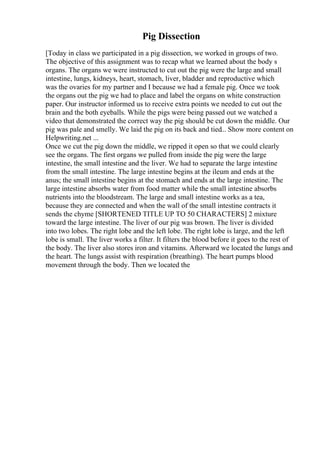 Pig Dissection
[Today in class we participated in a pig dissection, we worked in groups of two.
The objective of this assignment was to recap what we learned about the body s
organs. The organs we were instructed to cut out the pig were the large and small
intestine, lungs, kidneys, heart, stomach, liver, bladder and reproductive which
was the ovaries for my partner and I because we had a female pig. Once we took
the organs out the pig we had to place and label the organs on white construction
paper. Our instructor informed us to receive extra points we needed to cut out the
brain and the both eyeballs. While the pigs were being passed out we watched a
video that demonstrated the correct way the pig should be cut down the middle. Our
pig was pale and smelly. We laid the pig on its back and tied... Show more content on
Helpwriting.net ...
Once we cut the pig down the middle, we ripped it open so that we could clearly
see the organs. The first organs we pulled from inside the pig were the large
intestine, the small intestine and the liver. We had to separate the large intestine
from the small intestine. The large intestine begins at the ileum and ends at the
anus; the small intestine begins at the stomach and ends at the large intestine. The
large intestine absorbs water from food matter while the small intestine absorbs
nutrients into the bloodstream. The large and small intestine works as a tea,
because they are connected and when the wall of the small intestine contracts it
sends the chyme [SHORTENED TITLE UP TO 50 CHARACTERS] 2 mixture
toward the large intestine. The liver of our pig was brown. The liver is divided
into two lobes. The right lobe and the left lobe. The right lobe is large, and the left
lobe is small. The liver works a filter. It filters the blood before it goes to the rest of
the body. The liver also stores iron and vitamins. Afterward we located the lungs and
the heart. The lungs assist with respiration (breathing). The heart pumps blood
movement through the body. Then we located the
 