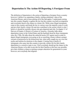 Deportation Is The Action Of Deporting A Foreigner From
A...
The definition of deportation is the action of deporting a foreigner from a country
however, I define it as separating a family, ruining somebody s idea of the
American Dream, and at times getting rid of the bad apples. I understand coming
into this country illegally is against the law but this country was built on migration
and everybody deserve the chance to a better life. While some illegal immigrants
come to this country and break the law in various ways the majority come to work
and give their family a better life and also contribute to the society which is why I
believe it should be carefully chosen who gets deported and why. In chapter 11 of
Harvest of Empire A History of Latinos in America , Gonzalez talks about
deportation issues in the United States and the backlash faced by those immigrants
since the 1700s. He talks about the unlawful tactics ICE agents used in order to
deport illegal immigrants even going as far as searching a home without a proper
warrant or permission by the homeowner but, what really caught my eye were the
myths and realities he mentions in the chapter. Coming from a family of
immigrants who came into this country to provide a better life for their family
deportation is a sensitive topic to me. I feel everybody should get the chance at the
American Dream, to be able to provide for their families at the best way possible,
give their children a chance at getting a proper education for generations to come
however, not everybody that migrates
 