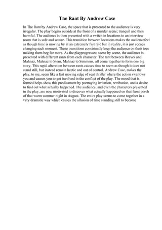 The Rant By Andrew Case
In The Rant by Andrew Case, the space that is presented to the audience is very
irregular. The play begins outside at the front of a murder scene; tranquil and then
harmful. The audience is then presented with a switch in locations to an interview
room that is safe and secure. This transition between locations makes the audiencefeel
as though time is moving by at an extremely fast rate but in reality, it is just scenes
changing each moment. These transitions consistently keep the audience on their toes
making them beg for more. As the playprogresses; scene by scene, the audience is
presented with different rants from each character. The rant between Reeves and
Mahnaz, Mahnaz to Stern, Mahnaz to Simmons, all come together to form one big
story. This rapid alteration between rants causes time to seem as though it does not
stand still, but instead remain hectic and out of control. Andrew Case, makes the
play, to me, seem like a fast moving edge of seat thriller where the action swallows
you and causes you to get involved in the conflict of the play. The mood that is
formed helps show this predicament by portraying irritation, retribution, and a desire
to find out what actually happened. The audience, and even the characters presented
in the play, are now motivated to discover what actually happened on that front porch
of that warm summer night in August. The entire play seems to come together in a
very dramatic way which causes the allusion of time standing still to become
 