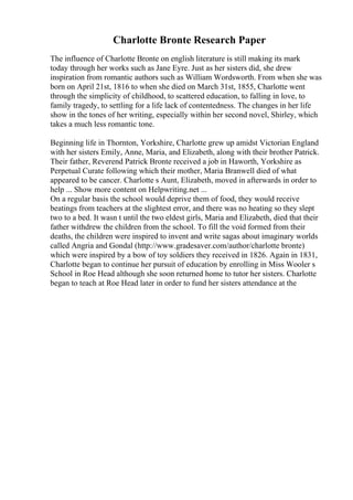 Charlotte Bronte Research Paper
The influence of Charlotte Bronte on english literature is still making its mark
today through her works such as Jane Eyre. Just as her sisters did, she drew
inspiration from romantic authors such as William Wordsworth. From when she was
born on April 21st, 1816 to when she died on March 31st, 1855, Charlotte went
through the simplicity of childhood, to scattered education, to falling in love, to
family tragedy, to settling for a life lack of contentedness. The changes in her life
show in the tones of her writing, especially within her second novel, Shirley, which
takes a much less romantic tone.
Beginning life in Thornton, Yorkshire, Charlotte grew up amidst Victorian England
with her sisters Emily, Anne, Maria, and Elizabeth, along with their brother Patrick.
Their father, Reverend Patrick Bronte received a job in Haworth, Yorkshire as
Perpetual Curate following which their mother, Maria Branwell died of what
appeared to be cancer. Charlotte s Aunt, Elizabeth, moved in afterwards in order to
help ... Show more content on Helpwriting.net ...
On a regular basis the school would deprive them of food, they would receive
beatings from teachers at the slightest error, and there was no heating so they slept
two to a bed. It wasn t until the two eldest girls, Maria and Elizabeth, died that their
father withdrew the children from the school. To fill the void formed from their
deaths, the children were inspired to invent and write sagas about imaginary worlds
called Angria and Gondal (http://www.gradesaver.com/author/charlotte bronte)
which were inspired by a bow of toy soldiers they received in 1826. Again in 1831,
Charlotte began to continue her pursuit of education by enrolling in Miss Wooler s
School in Roe Head although she soon returned home to tutor her sisters. Charlotte
began to teach at Roe Head later in order to fund her sisters attendance at the
 