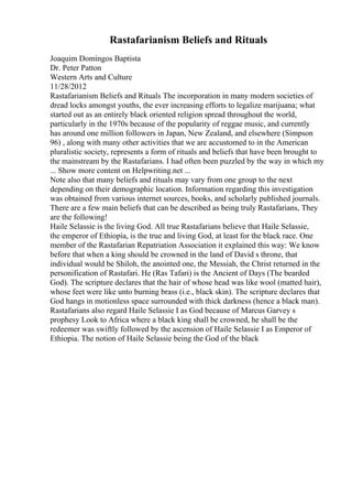 Rastafarianism Beliefs and Rituals
Joaquim Domingos Baptista
Dr. Peter Patton
Western Arts and Culture
11/28/2012
Rastafarianism Beliefs and Rituals The incorporation in many modern societies of
dread locks amongst youths, the ever increasing efforts to legalize marijuana; what
started out as an entirely black oriented religion spread throughout the world,
particularly in the 1970s because of the popularity of reggae music, and currently
has around one million followers in Japan, New Zealand, and elsewhere (Simpson
96) , along with many other activities that we are accustomed to in the American
pluralistic society, represents a form of rituals and beliefs that have been brought to
the mainstream by the Rastafarians. I had often been puzzled by the way in which my
... Show more content on Helpwriting.net ...
Note also that many beliefs and rituals may vary from one group to the next
depending on their demographic location. Information regarding this investigation
was obtained from various internet sources, books, and scholarly published journals.
There are a few main beliefs that can be described as being truly Rastafarians, They
are the following!
Haile Selassie is the living God. All true Rastafarians believe that Haile Selassie,
the emperor of Ethiopia, is the true and living God, at least for the black race. One
member of the Rastafarian Repatriation Association it explained this way: We know
before that when a king should be crowned in the land of David s throne, that
individual would be Shiloh, the anointed one, the Messiah, the Christ returned in the
personification of Rastafari. He (Ras Tafari) is the Ancient of Days (The bearded
God). The scripture declares that the hair of whose head was like wool (matted hair),
whose feet were like unto burning brass (i.e., black skin). The scripture declares that
God hangs in motionless space surrounded with thick darkness (hence a black man).
Rastafarians also regard Haile Selassie I as God because of Marcus Garvey s
prophesy Look to Africa where a black king shall be crowned, he shall be the
redeemer was swiftly followed by the ascension of Haile Selassie I as Emperor of
Ethiopia. The notion of Haile Selassie being the God of the black
 
