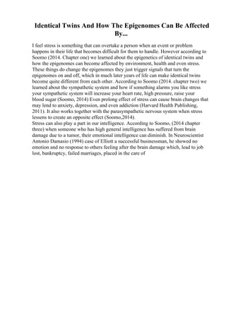 Identical Twins And How The Epigenomes Can Be Affected
By...
I feel stress is something that can overtake a person when an event or problem
happens in their life that becomes difficult for them to handle. However according to
Soomo (2014. Chapter one) we learned about the epigenetics of identical twins and
how the epigenomes can become affected by environment, health and even stress.
These things do change the epigenomes they just trigger signals that turn the
epigenomes on and off, which in much later years of life can make identical twins
become quite different from each other. According to Soomo (2014. chapter two) we
learned about the sympathetic system and how if something alarms you like stress
your sympathetic system will increase your heart rate, high pressure, raise your
blood sugar (Soomo, 2014) Even prolong effect of stress can cause brain changes that
may lend to anxiety, depression, and even addiction (Harvard Health Publishing,
2011). It also works together with the parasympathetic nervous system when stress
lessens to create an opposite effect (Soomo,2014).
Stress can also play a part in our intelligence. According to Soomo, (2014 chapter
three) when someone who has high general intelligence has suffered from brain
damage due to a tumor, their emotional intelligence can diminish. In Neuroscientist
Antonio Damasio (1994) case of Elliott a successful businessman, he showed no
emotion and no response to others feeling after the brain damage which, lead to job
lost, bankruptcy, failed marriages, placed in the care of
 