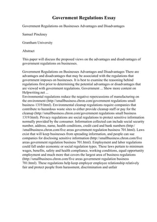 Government Regulations Essay
Government Regulations on Businesses Advantages and Disadvantages
Samuel Pinckney
Grantham University
Abstract
This paper will discuss the proposed views on the advantages and disadvantages of
government regulations on businesses.
Government Regulations on Businesses Advantages and Disadvantages There are
advantages and disadvantages that may be associated with the regulations that
government imposes on businesses. It is best to examine the reasoning behind
regulations first prior to determining the potential advantages or disadvantages that
are viewed with government regulations. Government ... Show more content on
Helpwriting.net ...
Environmental regulations reduce the negative repercussions of manufacturing on
the environment (http://smallbusiness.chron.com/government regulations small
business 1319.html). Environmental cleanup regulations require companies that
contribute to hazardous waste sites to either provide cleanup staff or pay for the
cleanup (http://smallbusiness.chron.com/government regulations small business
1319.html). Privacy regulations are social regulations to protect sensitive information
normally provided by the consumer. Information collected can include social security
number, address, name, health conditions, credit card and bank numbers (http:/
/smallbusiness.chron.com/five areas government regulation business 701.html). Laws
exist that will keep businesses from spreading information, and people can sue
companies for disclosing sensitive information (http://smallbusiness.chron.com/five
areas government regulation business 701.html). Employment and labor regulations
could fall under economic or social regulation types. These laws pertain to minimum
wages, benefits, safety and health compliance, working conditions, equal opportunity
employment and much more that covers the largest area of business regulations
(http://smallbusiness.chron.com/five areas government regulation business
701.html). These regulations help keep employer employee relationship relatively
fair and protect people from harassment, discrimination and unfair
 