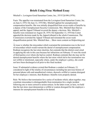 Briefs Using Firac Method Essay
Mitchell v. Lovington Good Samaritan Center, Inc., 555 P.2d 696 (1976).
Facts: The appellee was terminated from the Lovington Good Samaritan Center, Inc.
on June 4, 1974. On June 12, 1974 Mrs. Mitchell applied for unemployment
compensation benefits. She was initially disqualified from seven weeks of benefits by
a deputy of the Unemployment Security Commission. Mrs. Mitchell then filed an
appeal, and the Appeal Tribunal reversed the deputy s decision. Mrs. Mitchell s
benefits were reinstated on August 28, 1974. On September 13, 1974 the Center
appealed the decision made by the Appeal tribunal to the whole Commission. The
Commission overruled the Appeal Tribunal and reinstated the seven week
disqualification period. Mrs. Mitchell then ... Show more content on Helpwriting.net
...
At issue is whether the misconduct which warranted the termination rose to the level
of misconduct which would warrant the denial of unemployment compensation.
Rodman recognizes the last straw doctrine, but contends that the district court erred
in applying the rule in this case because her infractions on February 15 were the result
of third parties over whom she had no control. Rodman contends that she may not be
denied unemployment benefits where the last straw which led to her termination was
not willful or intentional, especially where, under the employer s policy, she could
not have been discharged at all prior to this final incident.
Issue: If substantial evidence existed that Rodman s conduct on February 15,
considered in light of the totality of circumstances including her previous history of
personal phone calls and unauthorized visitors, showed a willful or wanton disregard
for her employee s interests, then Rodman s benefits were properly denied.
Rule: We believe that termination for a series of incidents which, taken together, may
constitute misconduct is distinguishable from termination for a single incident
following one or more corrective action notices. In the latter event, as here, we hold
that the last straw must demonstrate a willful or wanton disregard for the employer s
interests for unemployment benefits to be denied.
 