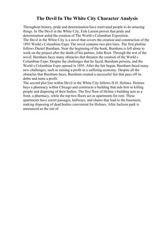 The Devil In The White City Character Analysis
Throughout history, pride and determination have motivated people to do amazing
things. In The Devil in the White City, Erik Larson proves that pride and
determination aided the creation of The World s Columbian Exposition.
The Devil in the White City is a novel that covers the creation and construction of the
1893 World s Columbian Expo. The novel contains two plot lines. The first plotline
follows Daniel Burnham. Near the beginning of the book, Burnham is left alone to
work on the project after the death of his partner, John Root. Through the rest of the
novel, Burnham faces many obstacles that threaten the creation of the World s
Columbian Expo. Despite the challenges that he faced, Burnham persists, and the
World s Columbian Expo opened in 1893. After the fair began, Burnham faced many
new challenges, such as turning a profit in a suffering economy. Despite all the
obstacles that Burnham faces, Burnham created a successful fair that pays off its
debts and turns a profit.
The second plot line within Devil in the White City follows H.H. Holmes. Holmes
buys a pharmacy within Chicago and constructs a building that aids him in killing
people and disposing of their bodies. The first floor of Holme s building acts as a
front, a pharmacy, while the top two floors act as apartments for rent. These
apartments have secret passages, hallways, and chutes that lead to the basement,
making disposing of dead bodies convenient for Holmes. After Jackson park is
announced as the site of
 