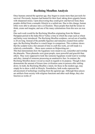 Reclining Mouflon Analysis
Once humans entered the agrarian age, they began to create more than just tools for
survival. Previously, humans had hunted for their food, taking down gigantic beasts
with sharpened stones. Upon discovering they could grow and harvest food, these
peoples shifted from a nomadic lifestyle to a settled one. Due to this change, human
tribes were able to advance into a civilization. These people then had the leisure to
think, create and imagine, and one of the many culminations from this new era was
art.
One such work would be the Reclining Mouflon originating from the Mature
Harappan period in the Indus River Valley a time in which the crops such as wheat
and barley were introduced. The Reclining Mouflon sculpture, carved out of marble,
is 28 cm long. Instead of the portable figurines and statuettes created from earlier
ages, the Reclining Mouflon is a much larger in comparison. This evidence shows
that the sculptor took a fair amount of time to craft this work, yet still made it a
relatively comfortable ... Show more content on Helpwriting.net ...
This bust demonstrates how the Egyptians were meant to see, remember and worship
the pharaohs. These pharaohs were great people, more powerful and graceful than
others. They were supposed to look like someone Egyptians would want to worship
and obey, instead of someone possessing an unattractive face. In contrast, the
Reclining Mouflon doesn t reveal as much in regards to its purpose. Though it does
demonstrate the amount of leisure time civilization came to possess after settling
down. In truth, the Reclining Mouflon s intent, for those in the modern age, may
simply be to show a shift in lifestyle. Nonetheless, both works represent the
advancement of technology resulting from the agrarian age. Although these pieces
are artifacts from society with religious functions and other such things, they also
function as works of
 