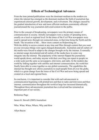 Effects of Technological Advances
From the time printed publications were the dominant medium to the modern era
where the internet has emerged as the dominant medium the field of journalism has
experienced colossal growth, development, and evolvement. The changes caused by
the gradual introduction of new and more efficient mediums consistently affected
journalismand the way journalists delivered content to the public.
Prior to the concept of broadcasting, newspapers were the primary means of
communication in society. Initially newspapers were a means of spreading news,
usually on a local or regional level. In the times of the Civil War newspapers were
used to spread news through out connected areas, in that time being the North and the
South. The invention of the ... Show more content on Helpwriting.net ...
With the ability to access content at any time and filter through content that you want
at your own pace things were again changed dramatically. Journalists and all outlets of
the media were forced to adapt to the changes brought on by the internet. Eventually
as internet usage skyrocketed and all outlets of the media have in some way
integrate into the internet. The popularity of the internet flipped the journalistic
world upside down, and today anyone with their own blog can report to people on
a wide scale just the same as newspapers, television, and radio. In the modern day
world by linking together with satellite and internet communication, the world has
finally been able to come together as one global community. The capabilities the
internet has brought now allows journalists to reach people from all over the globe,
which is a great change from the times of the Civil War and news being spread and
created on a local and regional basis.
In conclusion, it is important to consider that with each advancement in
communication beginning with printed text and then to radio and television and then
internet, communication throughout the world at large has increased dramatically.
Throughout these advancements journalism has evolved and has remained an
important part of our society.
Reference Page
James G. Stovall (2005) Journalism
Who, What, When, Where, Why and How
Allyn Bacon
 