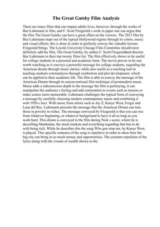 The Great Gatsby Film Analysis
There are many films that can impact adults lives, however, through the works of
Baz Luhrmann in film, and F. Scott Fitzgerald s work in paper one can argue that
the film The Great Gatsby can have a great effect on the viewers. The 2013 film by
Baz Luhrmann steps out of the typical Hollywood regime through its colors, music
and visual effects; this is done in order to perfectly convey the valuable lessons
Fitzgerald brings. The Loyola University Chicago Film Committee should most
definitely add the film, The Great Gatsby, by author F. Scott Fitzgeraldand director
Baz Luhrmann in their top twenty films list. The film effectively shows to be useful
for college students in a personal and academic form. The movie proves to be one
worth watching as it conveys a powerful message for college students, regarding the
American dream through music choice; while also useful as a teaching tool in
teaching students coloranalysis through symbolism and plot development, which
can be applied to their academic life. The film is able to convey the message of the
American Dream through its unconventional film technique of postmodern music.
Music adds a subconscious depth to the message the film is portraying, it can
manipulate the audience s feeling and add connotation to events such as tension or
make scenes more memorable. Luhrmann challenges the typical form of conveying
a message by carefully choosing modern contemporary music and combining it
with 1920 s Jazz. With music from artists such as Jay Z, Kanye West, Fergie and
Lana del Rey. Luhrmann presents the message that the American Dream can turn
those in poverty to riches. The message conveyed by Fitzgerald is that you can rise
from whatever beginning, or whatever background to have it all as long as you
work hard. This dream is conveyed in the film during Nick s scene, where he is
describing Manhattan, the stock markets and everything regarding that has to do
with being rich. While he describes this the song Who gon stop me, by Kanye West,
is played. This specific sentence of the song is repetitive in order to show how the
big city can bring in so much money and opportunities. The constant repetition of the
lyrics along with the visuals of wealth shown in the
 