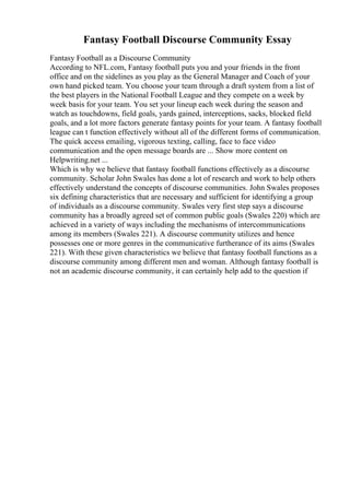 Fantasy Football Discourse Community Essay
Fantasy Football as a Discourse Community
According to NFL.com, Fantasy football puts you and your friends in the front
office and on the sidelines as you play as the General Manager and Coach of your
own hand picked team. You choose your team through a draft system from a list of
the best players in the National Football League and they compete on a week by
week basis for your team. You set your lineup each week during the season and
watch as touchdowns, field goals, yards gained, interceptions, sacks, blocked field
goals, and a lot more factors generate fantasy points for your team. A fantasy football
league can t function effectively without all of the different forms of communication.
The quick access emailing, vigorous texting, calling, face to face video
communication and the open message boards are ... Show more content on
Helpwriting.net ...
Which is why we believe that fantasy football functions effectively as a discourse
community. Scholar John Swales has done a lot of research and work to help others
effectively understand the concepts of discourse communities. John Swales proposes
six defining characteristics that are necessary and sufficient for identifying a group
of individuals as a discourse community. Swales very first step says a discourse
community has a broadly agreed set of common public goals (Swales 220) which are
achieved in a variety of ways including the mechanisms of intercommunications
among its members (Swales 221). A discourse community utilizes and hence
possesses one or more genres in the communicative furtherance of its aims (Swales
221). With these given characteristics we believe that fantasy football functions as a
discourse community among different men and woman. Although fantasy football is
not an academic discourse community, it can certainly help add to the question if
 