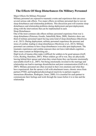 The Effects Of Sleep Disturbances On Military Personnel
Major Effects On Military Personnel
Military personnel are exposed to traumatic events and experiences that can cause
several serious side effects. Two major effects on military personnel due to war are
sleep disturbances and relationship problems. This discussion post will examine sleep
disturbances and relationship problems during deployment and post deployment,
along with the interventions that can be implemented in each.
Sleep Disturbances
One of the most common side effects military personnel experience from war is
sleep disturbance (Peterson, Goodie, Satterfield, Brim, 2008). Statistics show one
third of military personnel report having some kind of sleep disturbance (Mysliwiec
et al., 2013). During deployment, military personnel experience the pressure and
stress of combat, leading to sleep disturbances (Mysliwiec et al., 2013). Military
personnel can continue to have sleep disturbances even after post deployment. The
traumatic experiences and combat exposure does not leave individuals cognition ...
Show more content on Helpwriting.net ...
High levels of trauma often make it difficult for soldiers to be good spouses (Goff,
Crow, Reisbig, Hamilton, 2007). When soldiers go off to war, they are physically
leaving behind their spouse and when they return home they can become emotionally
unavailable (Goff et al., 2007). Not being emotionally invested in the marriage and
relationship can lead to marriage dissatisfaction and poor communication (Goff et al.,
2007). Military personnel are often invested in their own emotions and what they
have experienced, that the spouse is left with attachment issues, chronic stress from
partners PTSD, and heightened physiological reactivity to partners negative
interactions (Renshaw, Rodrigues, Jones, 2008). It is essential for each partner to
communicate their feelings and work through the issues before it is to late and the
relationship
 