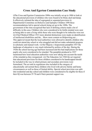 Cross And Egerton Commission Case Study
i)The Cross and Egerton Commission 1880s was initially set up in 1886 to look at
the educational provision of children who were found to be blind, deaf and dump.
It effectively initiated the idea of segregated or separated provision ii)
Departmental Committee on Defective and Epileptic Children 1898 these
recommendations led to special schools being set up in the 1890s. The
government of the time recognised that lack of defining criteria made a lot of
difficulty in this area. Children who were considered to be feeble minded were seen
as being able to earn a living while those who were thought to be imbeciles were not.
iii) Chief Medical Officer 1913 more detailed distinctions were made on identification
of intellectual disabilities and the... Show more content on Helpwriting.net ...
This approval meant that the local authorities were allowed to identify children who
could not attend day school or who struggled and did not make substantial progress
in scholastic and manual work. vi) Her Majesty s Inspectorate pamphlet 1937 the
landscape of education is very much informed by politics of the day. During the
1920s the school leaving age had been increased and this had implications for those
pupils who were considered to be retarded. The pamphlet produced in 1937
mentioned how local education authorities were now taking into account the needs
of the retarded as they reorganised. vii) The Education Act 1944 the act required
that educational provision for those children considered to be handicapped should
be included in the way in which primary and secondary provisions were
formulated. The act and its regulations also included in the category of
educationally sub normal those children who lived with adverse family and home
circumstances as well as those of limited ability. Special school provision was split
into residential and day school and children were considered to be eligible for these if
their IQ was between 55 70 and if their parental support was
 