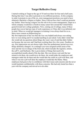 Target Reflective Essay
I started working at Target at the age of 18 and was there for four and a half years.
During that time I was able to promote to two different positions. At this company
in order it promote to one of the six, store management positions you need to have
obtained a Bachelor s Degree or higher. Since I did not have that I could not promote
any further. Since having a degree was the rule to be in store management, Target as a
whole company would have a booth at many career fairs around the United States
geared toward new college graduates. Now, coming out of college, many of these
people have never had any type of work experience or if they did it was definitely not
in retail. When we would get managers in training it was always hard for us as...
Show more content on Helpwriting.net ...
My first impression of her was that she was very helpful and always was asking
how we were doing and if we needed anything to just asked. I also didn t mind that
she would ask me questions about things she wasn t sure of and that didn t bother
me because she was new and I had been working there for a few years. Needless to
say, first impressions are not always right. Once her probationary period was over,
things definitely changed. As a manager you were assigned certain areas of the
store and she was in charge of the front end, which includes the registers, returns,
the cafГ©, and Starbucks. She is given duties of things that need to be
accomplished months ahead of the due date. She was always wait until the last
minute to do them, she would never do them, she would make the employees and
managers under her do them and she would take the credit on a job well done, and
when it was not a job well done the employee would take the blame. Many
employees had gone to her in confidence with their issues and concerns and she never
would maintain confidentiality with those concerns. She had only lasted less than a
year with the company and moved on to do other
 