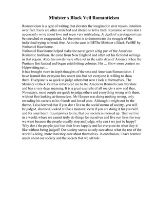 Minister s Black Veil Romanticism
Romanticism is a type of writing that elevates the imagination over reason, intuition
over fact. Facts are often stretched and altered to tell a truth. Romantic writers don t
necessarily write about love and seem very misleading. A death of a protagonist can
be stretched or exaggerated, but the point is to demonstrate the struggle of the
individual trying to break free. As is the case in ВЁThe Minister s Black VeilВЁ by
Nathaniel Hawthorne.
Nathaniel Hawthorne helped make the novel genre a big part of the American
Romantic tradition. He came from New England and often set his fictional writings
in that region. Also, his novels were often set in the early days of America when the
Puritans first landed and began establishing colonies. His ... Show more content on
Helpwriting.net ...
It has brought more in depth thoughts of the text and American Romanticism. I
have learned that everyone has secret sins but not everyone is willing to show
them. Everyone is so quick to judge others but won t look at themselves. The
Minister s Black Veil has introduced me to the American Romanticism literature
and has a very deep meaning. It is a great example of all society s now and then.
Nowadays, most people are quick to judge others and everything wrong with them,
without first looking at themselves. Mr Hooper was doing nothing wrong, only
revealing his secrets to his friends and loved ones. Although it might not be the
theme, I also learned that if you don t live to the social norms of society, you will
be judged, shunned, looked at like a monster, even if you are doing it for yourself,
and for your heart. It just proves to me, that our society is messed up. That we live
in a world, where we cannot truly do things for ourselves and live our lives the way
we want because the people usually stop and judge, why can t we just be happy?
Why don t the people just live their lives happily and let everyone do what they d
like without being judged? Our society seems to only care about what the rest of the
world is doing, more than they care about themselves. In conclusion, I have learned
much about our society and the secrets that we all hide
 