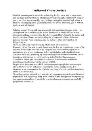 Intellectual Vitality Analysis
Stanford students possess an intellectual vitality. Reflect on an idea or experience
that has been important to your intellectual development. (250 word limit)* Imagine
you re me. You were rejected by every college you applied to out of high school, a
Stanford student plagiarizes your idea to land your dream internship, you re ADHD,
dyslexic, and left handed.
What do you do? If you said, start a nonprofit with your favorite music critic , I m
calling Ben Carson and looking for a scar. Totally unUn totally fulfilled by my
community college experience and dayjob, I contacted Piero Scaruffi, the author and
founder of Sscaruffi.com, an ancient blog full of thousands of best of lists and
personal musings. Piero responded, and we met up ... Show more content on
Helpwriting.net ...
These are embodied, respectively, by what we call art and science.
Humanity. A lot. Our past, present, future, and the dent we ve put in our corner of the
universe. I want to be involved in the vanguard that will ultimately represent or
catalyze our next great evolutionary shift. I want to better understand the human
condition while also increasing my understanding of the universe we inhabit. I want
to continue and increase my involvement with the Stanford Transhumanist
Association. I even spoke at a political rally for a Transhumanist presidential
candidate, Zoltan Istvan, over the summer of 2015.
Despite what Sartre said about Hell, living among other people is a necessary part
of life. I believe the art and science to doing this well is called politics . It s
important to me to understand the effective governing of people, and how to relate to
others in the meanwhile.
Straight up, getting into college. I was rejected by every university I applied to out of
high school, then rejected by every other alternative path I sought out before settling
into a community college. I want to be in a stimulating environment surrounded by
people from all walks of
 