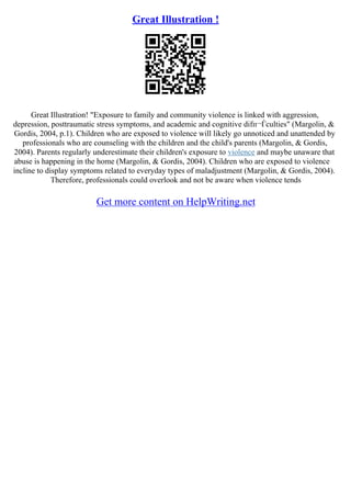 Great Illustration !
Great Illustration! "Exposure to family and community violence is linked with aggression,
depression, posttraumatic stress symptoms, and academic and cognitive difп¬Ѓculties" (Margolin, &
Gordis, 2004, p.1). Children who are exposed to violence will likely go unnoticed and unattended by
professionals who are counseling with the children and the child's parents (Margolin, & Gordis,
2004). Parents regularly underestimate their children's exposure to violence and maybe unaware that
abuse is happening in the home (Margolin, & Gordis, 2004). Children who are exposed to violence
incline to display symptoms related to everyday types of maladjustment (Margolin, & Gordis, 2004).
Therefore, professionals could overlook and not be aware when violence tends
Get more content on HelpWriting.net
 