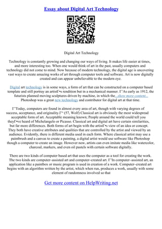 Essay about Digital Art Technology
Digital Art Technology
Technology is constantly growing and changing our ways of living. It makes life easier at times,
and more interesting too. When one would think of art in the past, usually computers and
technology did not come to mind. Now because of modern technology, the digital age is uncovering
vast ways to create amazing works of art through computer tools and software. Art is now digitally
created and can appear unbelievable to the modern eye.
Digital art technology is in some ways, a form of art that can be constructed on a computer based
template and still portray an artistГ•s rendition but in a mechanical manner. Г’As early as 1912, the
futurists planned moving sculptures driven by machine, in which the...show more content...
Photoshop was a great new technology and contributor for digital art at that time.
Г’Today, computers are found in almost every area of art, though with varying degrees of
success, acceptance, and originality.Г“ (57, Wolf) Classical art is obviously the most widespread
acceptable form of art. Acceptable meaning known; People around the world could tell you
theyГ•ve heard of Michelangelo or Picasso. Classical art and digital art have certain similarities,
but far more differences. Both forms of art begin with the artistГ•s view of an idea or concept.
They both have creative attributes and qualities that are controlled by the artist and viewed by an
audience. Evidently, there is different media used in each form. Where classical artist may use a
paintbrush and a canvas to create a painting, a digital artist would use software like Photoshop
though a computer to create an image. However now, artists can even imitate media like watercolor,
charcoal, markers, and even oil pastels with certain software digitally.
There are two kinds of computer based art that uses the computer as a tool for creating the work.
The two kinds are computer–assisted art and computer–created art. Г’In computer–assisted art, an
application like a paintbox or music program is used in creation of a work. Computer–created art
begins with an algorithm written by the artist, which when run, produces a work, usually with some
element of randomness involved so that
Get more content on HelpWriting.net
 