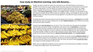 Imagine you wish to predict the quality of any bananas at your will? With Machine Learning this is
possible. The first step is to acquire a large sample of bananas, assess their characteristics, and use them
to create a large dataset. From this dataset, you determine which features (eg. colour, size, weight,
shape, area grown etc) are the most important ones for predicting the quality of each banana. This
process, called Feature Engineering, provides a set of input variables. Secondly, you may decide to that
the measures of quality you are wish to predict are sweetness, softness, and storage life. These are called
output variables. The task of the machine learning algorithm is to predict the output variables, based on
the input variables.
To develop the machine learning model, we split the dataset into two groups: a Learning set (around 90%
containing both input and output variables) and a smaller Validation dataset (around 10% also containing
both input and output variables).
Using the larger Learning dataset only, we start to “train” the machine learning algorithm by feeding it
both the input and output variables. The algorithm uses internal rules (or parameters) to predict the
output based on the input, and adjusts them each time it makes a mistake (predicts the wrong output
value). This allows the algorithm to start to experience the data and learn how the input variables impact
the output variables. It begins to create its own framework of how it views bananas. This framework
models the link between a typical banana's physical characteristics (input), and its quality (output).
After training, we must test the models accuracy. To do this, we use the remaining Validation dataset and
hide the answers (output) from the algorithm. This way we can assess the algorithm’s accuracy on data in
which we know the answers, but the algorithm does not. Hence, we ask the model to predict the output
and compare its answers (output) to the true ones.
What's more, the algorithm’s prediction accuracy improves as more data becomes available; it continues
to modify itself and gets better. The machine learns!
Case study on Machine Learning. Lets talk Bananas…
Got questions or want to learn more? Contact franki@hivery.com Page 1
 