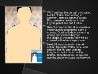  We’ll build up the portrait by creating
blocks of skin, then adding in
linework, clothing and the details.
First, create a new layer in the
Layers panel and call it ‘Skin’.
 Select a color for the skin –create a
vector outline around the body´s
contour. Don’t include any clothing
or hair that extends beyond
the shape of the body, they will be
covered with others layers later.
 Next, fill the shape with the skin
colour. Open the Paths panel and
click on the Fill path with the
foreground color button at the
bottom. Hide this layer, so we can
use the photo to create the linework.
 