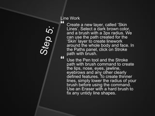 Line Work
 Create a new layer, called ‘Skin
Lines’. Select a dark brown color,
and a brush with a 3px radius. We
can use the path created for the
‘Skin’ layer to create linework
around the whole body and face. In
the Paths panel, click on Stroke
path with brush.
 Use the Pen tool and the Stroke
path with brush command to create
the lips, nose, eyes, jawline,
eyebrows and any other clearly
defined features. To create thinner
lines, simply lower the radius of your
brush before using the command.
Use an Eraser with a hard brush to
fix any untidy line shapes.
 