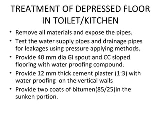TREATMENT OF DEPRESSED FLOOR
IN TOILET/KITCHEN
• Remove all materials and expose the pipes.
• Test the water supply pipes and drainage pipes
for leakages using pressure applying methods.
• Provide 40 mm dia GI spout and CC sloped
flooring with water proofing compound.
• Provide 12 mm thick cement plaster (1:3) with
water proofing on the vertical walls
• Provide two coats of bitumen(85/25)in the
sunken portion.
 