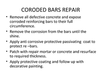 CORODED BARS REPAIR
• Remove all defective concrete and expose
corroded reinforcing bars to their full
circumference.
• Remove the corrosion from the bars until the
shine.
• Apply anti corrosive protective passivating coat to
protect re –bars.
• Patch with repair mortar or concrete and resurface
to required thickness.
• Apply protective coating and follow up with
decorative painting.
 