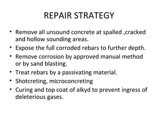 REPAIR STRATEGY
• Remove all unsound concrete at spalled ,cracked
and hollow sounding areas.
• Expose the full corroded rebars to further depth.
• Remove corrosion by approved manual method
or by sand blasting.
• Treat rebars by a passivating material.
• Shotcreting, microconcreting
• Curing and top coat of alkyd to prevent ingress of
deleterious gases.
 