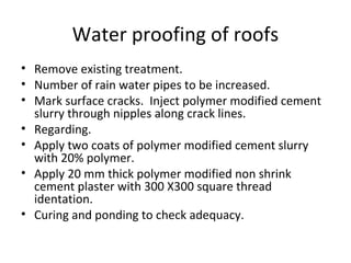 Water proofing of roofs
• Remove existing treatment.
• Number of rain water pipes to be increased.
• Mark surface cracks. Inject polymer modified cement
slurry through nipples along crack lines.
• Regarding.
• Apply two coats of polymer modified cement slurry
with 20% polymer.
• Apply 20 mm thick polymer modified non shrink
cement plaster with 300 X300 square thread
identation.
• Curing and ponding to check adequacy.
 