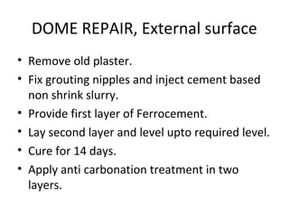 DOME REPAIR, External surface
• Remove old plaster.
• Fix grouting nipples and inject cement based
non shrink slurry.
• Provide first layer of Ferrocement.
• Lay second layer and level upto required level.
• Cure for 14 days.
• Apply anti carbonation treatment in two
layers.
 