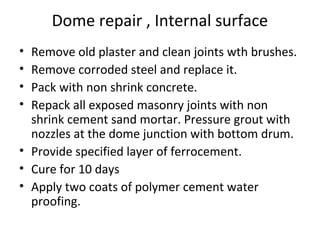 Dome repair , Internal surface
• Remove old plaster and clean joints wth brushes.
• Remove corroded steel and replace it.
• Pack with non shrink concrete.
• Repack all exposed masonry joints with non
shrink cement sand mortar. Pressure grout with
nozzles at the dome junction with bottom drum.
• Provide specified layer of ferrocement.
• Cure for 10 days
• Apply two coats of polymer cement water
proofing.
 