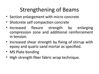 Strengthening of Beams
• Section enlargement with micro concrete
• Shotcrete self compaction concrete
• Increased flexure strength by enlarging
compression zone and additional reinforcement
in tension.
• Increased shear strength by fixing of stirrup with
epoxy and quartz sand mortar as specified.
• MS Plate bonding
• High strength fiber fabric wrap technique.
 