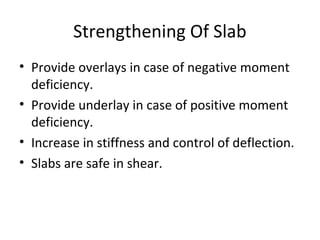 Strengthening Of Slab
• Provide overlays in case of negative moment
deficiency.
• Provide underlay in case of positive moment
deficiency.
• Increase in stiffness and control of deflection.
• Slabs are safe in shear.
 