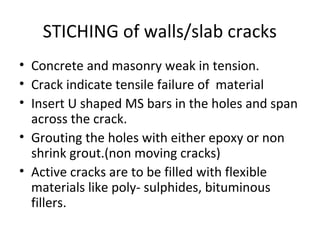 STICHING of walls/slab cracks
• Concrete and masonry weak in tension.
• Crack indicate tensile failure of material
• Insert U shaped MS bars in the holes and span
across the crack.
• Grouting the holes with either epoxy or non
shrink grout.(non moving cracks)
• Active cracks are to be filled with flexible
materials like poly- sulphides, bituminous
fillers.
 