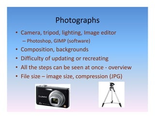 Photographs
• Camera, tripod, lighting, Image editor
    – Photoshop, GIMP (software)
•   Composition, backgrounds
          p       ,     g
•   Difficulty of updating or recreating
•   All the steps can be seen at once ‐
    All the steps can be seen at once overview
•   File size – image size, compression (JPG)
 
