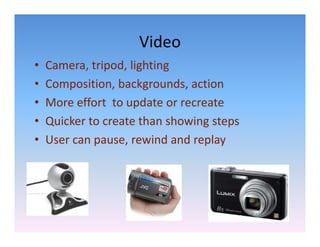 Video
•   Camera, tripod, lighting
•   Composition, backgrounds, action
•   More effort  to update or recreate
                     p
•   Quicker to create than showing steps
•   User can pause, rewind and replay
    User can pause rewind and replay
 