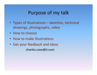 Purpose of my talk
            Purpose of my talk
• Types of illustrations – sketches technical
  Types of illustrations  sketches, technical 
  drawings, photographs, video
• How to choose
  How to choose
• How to make illustrations
• Get your feedback and ideas
          charles.cave@ir.com
 