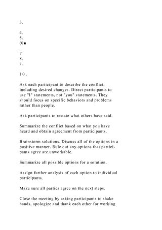 3.
4.
5.
(0■
7
8.
i .
I 0 .
Ask each participant to describe the conflict,
including desired changes. Direct participants to
use "I" statements, not "you" statements. They
should focus on specific behaviors and problems
rather than people.
Ask participants to restate what others have said.
Summarize the conflict based on what you have
heard and obtain agreement from participants.
Brainstorm solutions. Discuss all of the options in a
positive manner. Rule out any options that partici-
pants agree are unworkable.
Summarize all possible options for a solution.
Assign further analysis of each option to individual
participants.
Make sure all parties agree on the next steps.
Close the meeting by asking participants to shake
hands, apologize and thank each other for working
 