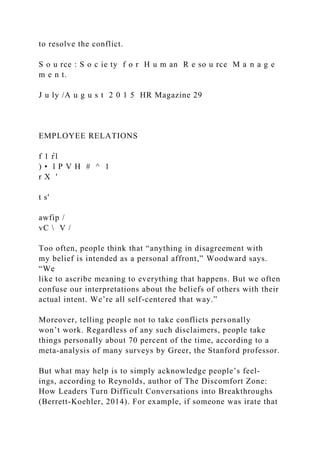 to resolve the conflict.
S o u rce : S o c ie ty f o r H u m an R e so u rce M a n a g e
m e n t.
J u ly /A u g u s t 2 0 1 5 HR Magazine 29
EMPLOYEE RELATIONS
f 1 r̂ l
) • l P V H # ^ 1
r X '
t s'
awfip /
vC  V /
Too often, people think that “anything in disagreement with
my belief is intended as a personal affront,” Woodward says.
“We
like to ascribe meaning to everything that happens. But we often
confuse our interpretations about the beliefs of others with their
actual intent. We’re all self-centered that way.”
Moreover, telling people not to take conflicts personally
won’t work. Regardless of any such disclaimers, people take
things personally about 70 percent of the time, according to a
meta-analysis of many surveys by Greer, the Stanford professor.
But what may help is to simply acknowledge people’s feel­
ings, according to Reynolds, author of The Discomfort Zone:
How Leaders Turn Difficult Conversations into Breakthroughs
(Berrett-Koehler, 2014). For example, if someone was irate that
 