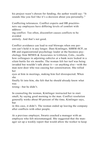 his project wasn’t chosen for funding, the author would say: “It
sounds like you feel like it’s a decision about you personally.”
Conflicting tolerances. Conflict experts and HR practitio-
ners say employees have differing levels of comfort with
address-
ing conflict. Too often, discomfort causes conflicts to be
avoided
entirely. And that’s not good.
Conflict avoidance can lead to real blowups when one per-
son can’t hold it in any longer. Dani Kimlinger, SHRM-SCP, an
HR and organizational psychology leader at the business psy-
chology firm MINES & Associates in Littleton, Colo., recalls
how colleagues in adjoining cubicles at a bank were locked in a
silent battle for six months. The woman felt her turf was being
invaded but wouldn’t talk about it—-or anything else—with the
man next door who was causing her consternation. She rolled
her
eyes at him in meetings, making him feel disrespected. When
she
finally lit into him, she felt that he should already know what
was
wrong—but he didn’t.
In counseling the woman, Kimlinger instructed her to start
small, by saying good morning to the man. Conflict resolution
generally works about 80 percent of the time, Kimlinger says,
but
in this case, it didn’t. The woman ended up leaving the company
after conflicts with other people.
At a previous employer, Swartz coached a manager with an
employee who felt micromanaged. She suggested that the man-
ager set up a weekly report that would allow the worker to keep
 