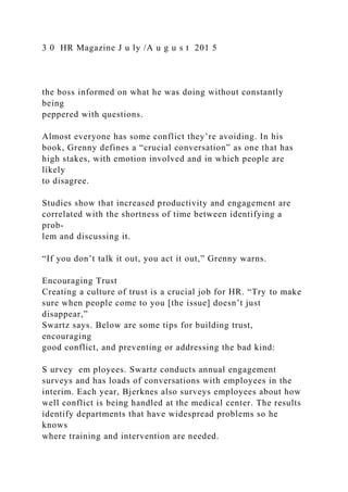 3 0 HR Magazine J u ly /A u g u s t 201 5
the boss informed on what he was doing without constantly
being
peppered with questions.
Almost everyone has some conflict they’re avoiding. In his
book, Grenny defines a “crucial conversation” as one that has
high stakes, with emotion involved and in which people are
likely
to disagree.
Studies show that increased productivity and engagement are
correlated with the shortness of time between identifying a
prob-
lem and discussing it.
“If you don’t talk it out, you act it out,” Grenny warns.
Encouraging Trust
Creating a culture of trust is a crucial job for HR. “Try to make
sure when people come to you [the issue] doesn’t just
disappear,”
Swartz says. Below are some tips for building trust,
encouraging
good conflict, and preventing or addressing the bad kind:
S urvey em ployees. Swartz conducts annual engagement
surveys and has loads of conversations with employees in the
interim. Each year, Bjerknes also surveys employees about how
well conflict is being handled at the medical center. The results
identify departments that have widespread problems so he
knows
where training and intervention are needed.
 